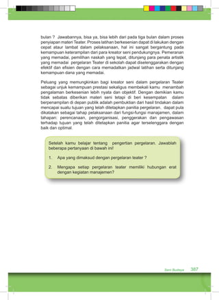 bulan ? Jawabannya, bisa ya, bisa lebih dari pada tiga bulan dalam proses 
penyiapan materi Teater. Proses latihan berkesenian dapat di lakukan dengan 
cepat ataur lambat dalam pelaksanaan, hal ini sangat bergantung pada 
kemampuan keterampilan dari para kreator seni pendukungnya. Pemeranan 
yang memadai, pemilihan naskah yang tepat, ditunjang para penata artistik 
yang memadai pergelaran Teater di sekolah dapat diselenggarakan dengan 
efektif dan efisien dengan cara memadatkan jadwal latihan serta ditunjang 
kemampuan dana yang memadai. 
Peluang yang memungkinkan bagi kreator seni dalam pergelaran Teater 
sebagai unjuk kemampuan prestasi sekaligus membekali kamu menambah 
pengalaman berkesenian lebih nyata dan objektif. Dengan demikian kamu 
tidak sebatas diberikan materi seni tetapi di beri kesempatan dalam 
berpenampilan di depan publik adalah pembuktian dari hasil tindakan dalam 
mencapai suatu tujuan yang telah ditetapkan panitia pergelaran. dapat pula 
dikatakan sebagai tahap pelaksanaan dari fungsi-fungsi manajamen, dalam 
tahapan: perencanaan, pengorganisasi, penggerakan dan pengawasan 
terhadap tujuan yang telah ditetapkan panitia agar terselenggara dengan 
baik dan optimal. 
Setelah kamu belajar tentang pengertian pergelaran. Jawablah 
beberapa pertanyaan di bawah ini! 
1. Apa yang dimaksud dengan pergelaran teater ? 
2. Mengapa setiap pergelaran teater memiliki hubungan erat 
Seni Budaya 387 
dengan kegiatan manajemen? 
 
