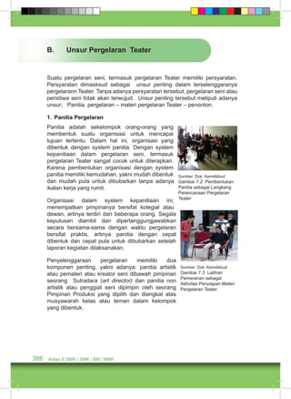 B. Unsur Pergelaran Teater 
Suatu pergelaran seni, termasuk pergelaran Teater memiliki persyaratan. 
Persyaratan dimasksud sebagai unsur penting dalam terselenggaranya 
pergelarann Teater. Tanpa adanya persyaratan tersebut, pergelaran seni atau 
peristiwa seni tidak akan terwujud. Unsur penting tersebut meliputi adanya 
unsur; Panitia pergelaran – materi pergelaran Teater – penonton. 
1. Panitia Pergelaran 
Panitia adalah sekelompok orang-orang yang 
membentuk suatu organisasi untuk mencapai 
tujuan tertentu. Dalam hal ini, organisasi yang 
dibentuk dengan system panitia. Dengan system 
kepanitiaan dalam pergelaran seni, termasuk 
pergelaran Teater sangat cocok untuk diterapkan. 
Karena pembentukan organisasi dengan system 
panitia memiliki kemudahan, yakni mudah dibentuk 
dan mudah pula untuk dibubarkan tanpa adanya 
ikatan kerja yang rumit. 
Organisasi dalam system kepanitiaan ini, 
menempatkan pimpinanya bersifat kolegial atau 
dewan, artinya terdiri dari beberapa orang. Segala 
keputusan diambil dan dipertanggungjawabkan 
secara bersama-sama dengan waktu pergelaran 
bersifat praktis, artinya panitia dengan cepat 
dibentuk dan cepat pula untuk dibubarkan setelah 
laporan kegiatan dilaksanakan. 
Penyelenggaraan pergelaran memiliki dua 
komponen penting, yakni adanya: panitia artistik 
atau pemateri atau kreator seni dibawah pimpinan 
seorang Sutradara (art director) dan panitia non 
artistik atau penggiat seni dipimpin oleh seorang 
Pimpinan Produksi yang dipilih dan diangkat atas 
musyawarah kelas atau teman dalam kelompok 
yang dibentuk. 
388 Kelas X SMA / SMK / MA / MAK 
Sumber: Dok. Kemdikbud 
Gambar 7.2 Pembentukan 
Panitia sebagai Langkang 
Perencanaan Pergelaran 
Teater 
Sumber: Dok. Kemdikbud 
Gambar 7.3 Latihan 
Pemeranan sebagai 
Aktivitas Penyiapan Materi 
Pergelaran Teater. 
 