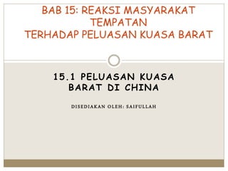 15.1 PELUASAN KUASA
BARAT DI CHINA
DISEDIAKAN OLEH: SAIFULLAH
BAB 15: REAKSI MASYARAKAT
TEMPATAN
TERHADAP PELUASAN KUASA BARAT
 