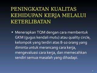 PENINGKATAN KUALITAS KEHIDUPAN KERJA MELALUI KETERLIBATAN Menerapkan TQM dengan cara membentuk GKM (gugus kendali mutu) atau quality circle, kelompok yang terdiri atas 8-10 orang yang diminta untuk merancang cara kerja, mengevaluasi cara kerja, dan memecahkan sendiri semua masalah yang dihadapi. 