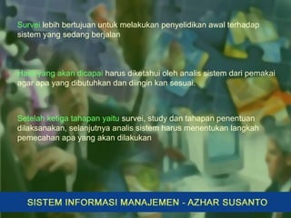 Survei lebih bertujuan untuk melakukan penyelidikan awal terhadap
sistem yang sedang berjalan
Hasil yang akan dicapai harus diketahui oleh analis sistem dari pemakai
agar apa yang dibutuhkan dan diingin kan sesuai.
Setelah ketiga tahapan yaitu survei, study dan tahapan penentuan
dilaksanakan, selanjutnya analis sistem harus menentukan langkah
pemecahan apa yang akan dilakukan
 