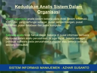 Kedudukan Analis Sistem Dalam
Organisasi
Dalam organisasi analis sistem bekerja pada divisi Sistem Informasi
Komputer, yang berfungsi sebagai pusat pengembangan, pusat
informasi, pusat database dan pusat komputer.
Seorang analis tidak hanya dapat bekerja di pusat informasi berbasis
komputer dalam suatu perusahaan, ia juga dapat bekerja sebagai
pembuat software pada perusahaan komputer atau bekerja sebagai
seorang konsultan
 