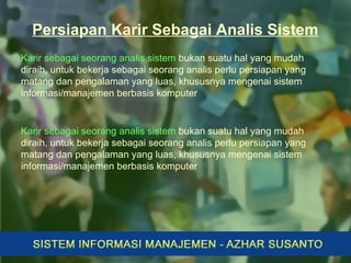 Persiapan Karir Sebagai Analis Sistem
Karir sebagai seorang analis sistem bukan suatu hal yang mudah
diraih, untuk bekerja sebagai seorang analis perlu persiapan yang
matang dan pengalaman yang luas, khususnya mengenai sistem
informasi/manajemen berbasis komputer
Karir sebagai seorang analis sistem bukan suatu hal yang mudah
diraih, untuk bekerja sebagai seorang analis perlu persiapan yang
matang dan pengalaman yang luas, khususnya mengenai sistem
informasi/manajemen berbasis komputer
 