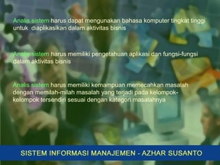 Analis sistem harus dapat mengunakan bahasa komputer tingkat tinggi
untuk diaplikasikan dalam aktivitas bisnis
Analis sistem harus memiliki pengetahuan aplikasi dan fungsi-fungsi
dalam aktivitas bisnis
Analis sistem harus memiliki kemampuan memecahkan masalah
dengan memilah-milah masalah yang terjadi pada kelompok-
kelompok tersendiri sesuai dengan kategori masalahnya
 