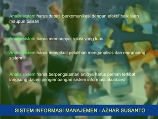 Analis sistem harus mempunyai relasi yang luas
Analis sistem harus mengikuti pelatihan menganalisis dan merancang
sistem
Analis sistem harus berpengalaman artinya harus pernah terlibat
langsung dalam pengembangan sistem informasi akuntansi
Analis sistem harus dapat berkomunikasi dengan efektif baik lisan
maupun tulisan
 