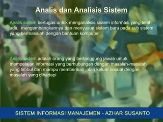 Analis sistem bertugas untuk menganalisis sistem informasi yang telah
ada, mengembangkannya dan menyusun sistem baru pada sub sistem
yang bermasalah dengan bantuan komputer
Analis dan Analisis Sistem
Analis sistem adalah orang yang bertanggung jawab untuk
mempelajari informasi yang berhubungan dengan masalah-masalah
yang timbul dan mampu memberikan jalan keluar sesuai dengan
masalah yang dihadapi
 