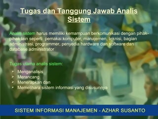 Tugas dan Tanggung Jawab Analis
Sistem
Analis sistem harus memiliki kemampuan berkomunikasi dengan pihak-
pihak lain seperti pemakai komputer, manajemen, teknisi, bagian
administrasi, programmer, penyedia hardware dan software dan
database administrator
Tugas utama analis sistem:
 Menganalisis
 Merancang
 Menerapkan dan
 Memelihara sistem informasi yang disusunnya
 