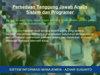 Perbedaan Tanggung Jawab Analis
Sistem dan Programer
Berikut ini salah satu uraian tugas seorang analis sistem secara garis
besar bila menggunakan metode SDLC:
Analisis sistem adalah studi tentang sistem bisnis yang sedang
berjalan dan permasalahannya, menentukan kebutuhan aktivitas bisnis
dan permintaan-permintaan pemakai sistem dan melakukan evaluasi
terhadap berbagai alternatif solusi
 
