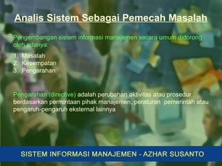 Analis Sistem Sebagai Pemecah Masalah
Pengembangan sistem informasi manajemen secara umum didorong
oleh adanya:
1. Masalah
2. Kesempatan
3. Pengarahan
Pengarahan (directive) adalah perubahan aktivitas atau prosedur
berdasarkan permintaan pihak manajemen, peraturan pemerintah atau
pengaruh-pengaruh eksternal lainnya
 