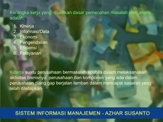 Kerangka kerja yang dijadikan dasar pemecahan masalah oleh analis
adalah:
1. Kinerja
2. Informasi/Data
3. Ekonomi
4. Pengendalian
5. Efisiensi
6. Pelayanan
Kinerja suatu perusahaan bermasalah apabila dalam melaksanakan
aktivitas bisnisnya, perusahaan dan komponen yang ada dalam
perusahaan diang gap berjalan lamban dalam mencapai sasaran yang
telah ditetapkan
 
