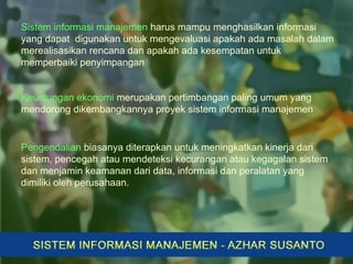 Sistem informasi manajemen harus mampu menghasilkan informasi
yang dapat digunakan untuk mengevaluasi apakah ada masalah dalam
merealisasikan rencana dan apakah ada kesempatan untuk
memperbaiki penyimpangan
Keuntungan ekonomi merupakan pertimbangan paling umum yang
mendorong dikembangkannya proyek sistem informasi manajemen
Pengendalian biasanya diterapkan untuk meningkatkan kinerja dari
sistem, pencegah atau mendeteksi kecurangan atau kegagalan sistem
dan menjamin keamanan dari data, informasi dan peralatan yang
dimiliki oleh perusahaan.
 