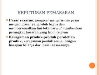 KEPUTUSAN PEMASARAN Pasar sasaran , pengecer mengiris-iris pasar menjadi pasar yang lebih bagus dan memperkenalkan lini toko baru u/ memberikan perangkat tawaran yang lebih relevan Keragaman produk-produk perolehan produk,  keragaman produk sesuai dengan harapan belanja dari pasar sasarannya. 
