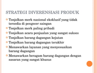 STRATEGI DIVERENSIASI PRODUK Tonjolkan merk nasional eksklusif yang tidak tersedia di pengecer saingan Tonjolkan merk paling pribadi Tonjolkan acara penjualan yang sangat sukses Tonjolkan barang dagangan kejutan Tonjolkan barang dagangan terakhir Menawarkan layanan yang menyesuaikan barang dagangan Menawarkan beragam barang dagangan dengan sasaran yang sangat khusus 