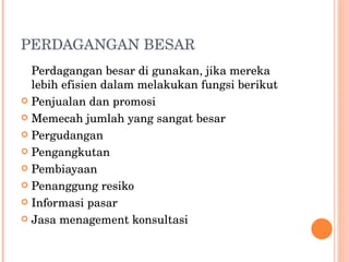 PERDAGANGAN BESAR Perdagangan besar di gunakan, jika mereka lebih efisien dalam melakukan fungsi berikut  Penjualan dan promosi Memecah jumlah yang sangat besar Pergudangan Pengangkutan Pembiayaan Penanggung resiko Informasi pasar Jasa menagement konsultasi 