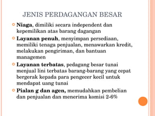 JENIS PERDAGANGAN BESAR Niaga , dimiliki secara independent dan kepemilikan atas barang dagangan Layanan penuh , menyimpan persediaan, memiliki tenaga penjualan, menawarkan kredit, melakukan pengiriman, dan bantuan managemen Layanan terbatas , pedagang besar tunai menjual lini terbatas barang-barang yang cepat bergerak kepada para pengecer kecil untuk mendapat uang tunai Pialan g dan agen,  memudahkan pembelian dan penjualan dan menerima komisi 2-6%  