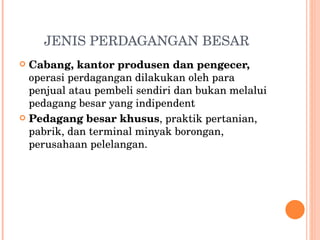 JENIS PERDAGANGAN BESAR Cabang, kantor produsen dan pengecer,  operasi perdagangan dilakukan oleh para penjual atau pembeli sendiri dan bukan melalui pedagang besar yang indipendent Pedagang besar khusus , praktik pertanian, pabrik, dan terminal minyak borongan, perusahaan pelelangan. 