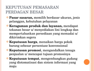 KEPUTUSAN PEMASARAN PERDAGAN BESAR Pasar sasaran,  memilih berdasar ukuran, jenis pelanggan, kebutuhan pelayanan Keragaman produk dan layanan,  mendapat tekanan besar u/ menyediakan lini lengkap dan mempertahankan persediaan yang memadai u/ dikirimkan segera Keputusan harga , menaikan harga pokok barang sebesar persentase konvensional Keputusan promosi , mengandalkan tenaga penjualan u/ mencapai tujuan promosinya Keputusan tempat , mengembangkan gudang yang diotomatisasi dan sistem informasi yang maju 