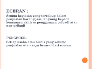 ECERAN : Semua kegiatan yang tercakup dalam penjualan barang/jasa langsung kepada konsumen akhir u/ penggunaan pribadi atau non-pribadi PENGECER : Setiap usaha atau bisnis yang volume penjualan utamanya berasal dari eceran 
