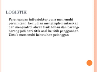 LOGISTIK  Perencanaan infrastuktur guna memenuhi permintaan, kemudian mengimplementasikan dan mengontrol aliran fisik bahan dan barang-barang jadi dari titik asal ke titik penggunaan. Untuk memenuhi kebutuhan pelanggan 