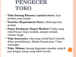 PENGECER TOKO Toko barang Khusus,( spesial store),  Lini produk yang sempit Toserba (Department Store) , Beberapa lini produk Pasar Swalayan (Super Market)  Usaha yang relatif besar, biaya rendah, margin rendah, volume tinggi Toko konvenies , toko yang relatif kecil terletak dekat permukiman, dibuka berjam-jam, 7 hari seminggu, Toko  Diskon,  barang dagangan standar yang di jual dengan harga yang lebih murah, 