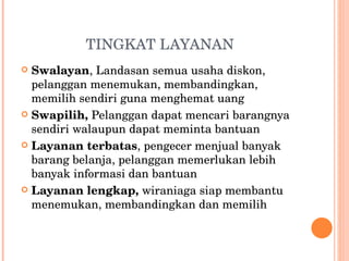 TINGKAT LAYANAN Swalayan , Landasan semua usaha diskon, pelanggan menemukan, membandingkan, memilih sendiri guna menghemat uang Swapilih,  Pelanggan dapat mencari barangnya sendiri walaupun dapat meminta bantuan Layanan terbatas , pengecer menjual banyak barang belanja, pelanggan memerlukan lebih banyak informasi dan bantuan Layanan lengkap,  wiraniaga siap membantu menemukan, membandingkan dan memilih 