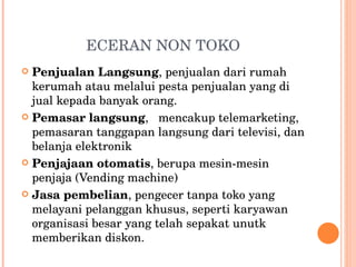 ECERAN NON TOKO Penjualan Langsung , penjualan dari rumah kerumah atau melalui pesta penjualan yang di jual kepada banyak orang.  Pemasar langsung ,  mencakup telemarketing, pemasaran tanggapan langsung dari televisi, dan belanja elektronik Penjajaan otomatis , berupa mesin-mesin penjaja (Vending machine) Jasa pembelian , pengecer tanpa toko yang melayani pelanggan khusus, seperti karyawan organisasi besar yang telah sepakat unutk memberikan diskon. 