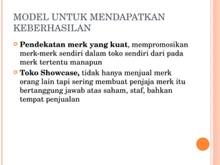 MODEL UNTUK MENDAPATKAN KEBERHASILAN Pendekatan merk yang kuat , mempromosikan merk-merk sendiri dalam toko sendiri dari pada merk tertentu manapun Toko Showcase,  tidak hanya menjual merk orang lain tapi sering membuat penjaja merk itu bertanggung jawab atas saham, staf, bahkan tempat penjualan 