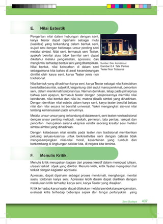 E. Nilai Estestik 
Pengertian nilai dalam hubungan dengan seni, 
karya Teater dapat dipahami sebagai mutu 
(kualitas) yang terkandung dalam bentuk seni, 
wujud seni dengan beberapa unsur penting seni 
melalui simbol. Nilai seni, termasuk seni Teater, 
apakah bernilai atau tidak bernilai seni dapat 
diketahui melalui pengamatan, apresiasi, dan 
mengkritisi terhadap bentuk seni yang ditampilkan. 
Sumber: Dok. Kemdikbud 
Nilai bentuk, nilai keindahan di dalam seni 
Gambar 8.4 Tata Pentas 
sebagaimana kita bahas di awal kecenderungan 
Teater Non Trdisonal 
dimiliki oleh karya seni, karya Teater jenis non 
tradisional. 
Nilai bentuk yang dihadirkan karya seni, karya Teater sebagai nilai keindahan 
bersifat bebas nilai, subjektif, tergantung dari sudut mana penikmat, penonton 
seni, dalam menikmati tontonannya. Namun demikian, tetap pada prinsipnya 
bahwa seni apapun, termasuk teater dengan penjenisannya memiliki nilai 
keindahan, nilai bentuk dan nilai isi, makna dibalik simbol yang dihadirkan. 
Dengan demikian nilai estetis dalam karya seni, karya teater bersifat bebas 
nilai dan nilai secara ini bersifat universal. Yakni mengangkat sisi-sisi nilai 
tentang kemanusiaan pada umumnya. 
Melalui unsur-unsur yang terkandung di dalam seni, seni teater non tradisional 
dengan unsur penting meliputi; naskah, pemeran, tata pentas, tempat dan 
penonton merupakan sarana ekspresi estetik seorang kreator seni melalui 
simbol-simbol yang dihadirkan. 
Dengan kebebasan nilai estetis pada teater non tradisional memberikan 
peluang seluas-luasnya untuk berkreativitas seni dengan catatan tidak 
mengesampingkan nilai-nilai moral, kesantunan yang tumbuh dan 
berkembang di lingkungan sekitar kita, di negara kita tercinta. 
F. Menulis Kritik 
Menulis kritik merupakan bagian dari proses kreatif dalam membuat tulisan, 
ulasan terkait objek yang dikritisi. Menulis kritik, kritik Teater merupakan hal 
terkait dengan kegiatan apresiasi. 
Apresiasi, dapat dipahami sebagai proses menikmati, menghargai, menilai 
suatu tontonan karya seni. Apresiasi lebih dalam dapat diartikan dengan 
melakukan kritik terhadap karya seni, karya Teater yang disajikan. 
Kritik terhadap karya teater dapat dilakukan melalui pendekatan pengamatan, 
evaluasi kritis terhadap beberapa aspek dan fungsi pertunjukan yang 
Seni Budaya 437 
 