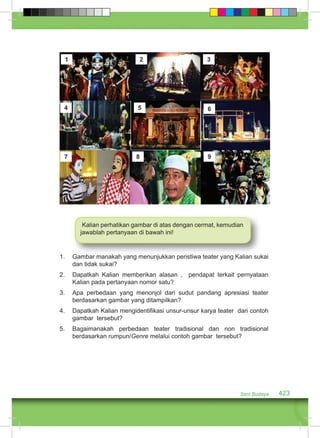 1 2 3 
4 5 6 
7 8 9 
Kalian perhatikan gambar di atas dengan cermat, kemudian 
jawablah pertanyaan di bawah ini! 
1. Gambar manakah yang menunjukkan peristiwa teater yang Kalian sukai 
Seni Budaya 423 
dan tidak sukai? 
2. Dapatkah Kalian memberikan alasan , pendapat terkait pernyataan 
Kalian pada pertanyaan nomor satu? 
3. Apa perbedaan yang menonjol dari sudut pandang apresiasi teater 
berdasarkan gambar yang ditampilkan? 
4. Dapatkah Kalian mengidentifikasi unsur-unsur karya teater dari contoh 
gambar tersebut? 
5. Bagaimanakah perbedaan teater tradisional dan non tradisional 
berdasarkan rumpun/Genre melalui contoh gambar tersebut? 
 