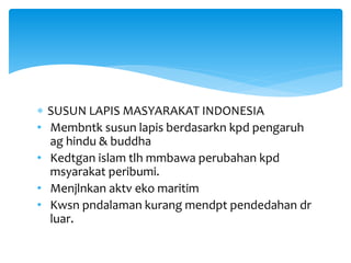  SUSUN LAPIS MASYARAKAT INDONESIA
• Membntk susun lapis berdasarkn kpd pengaruh
ag hindu & buddha
• Kedtgan islam tlh mmbawa perubahan kpd
msyarakat peribumi.
• Menjlnkan aktv eko maritim
• Kwsn pndalaman kurang mendpt pendedahan dr
luar.