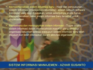  Memperkenalkan sistem informasi baru - Hasil dari penyusunan
sistem informasi (manajemen/akuntansi) adalah sebuah software
komputer yang siap digunakan, untuk selanjutnya analis harus
memperkenalkan paket sistem informasi baru tersebut untuk
dioperasikan
 Memelihara dan meningkatkan sistem informasi - Tugas analis
sistem informasi dalam memecahkan masalah yang dihadapi
organisasi belumlah selesai walaupun sistem informasi baru telah
disusun dan telah diterapkan dalam aktivitas organisasi
 