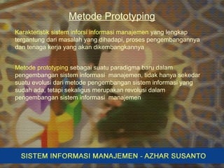 Metode Prototyping
Metode prototyping sebagai suatu paradigma baru dalam
pengembangan sistem informasi manajemen, tidak hanya sekedar
suatu evolusi dari metode pengembangan sistem informasi yang
sudah ada, tetapi sekaligus merupakan revolusi dalam
pengembangan sistem informasi manajemen
Karakteristik sistem inforsi informasi manajemen yang lengkap
tergantung dari masalah yang dihadapi, proses pengembangannya
dan tenaga kerja yang akan dikembangkannya
 
