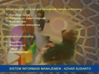 Empat langkah yang menjadi karakteristik metode prototyping:
 Pemilihan fungsi
 Penyusunan sistem informasi
 Evaluasi, dan
 Penggunaan selanjutnya
Jenis-jenis prototyping:
 Feasibility
 Requirement
 Design
 Implementation
 