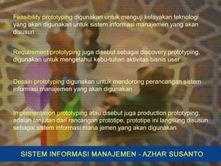 Feasibility prototyping digunakan untuk menguji kelayakan teknologi
yang akan digunakan untuk sistem informasi manajemen yang akan
disusun
Requirement prototyping juga disebut sebagai discovery prototyping,
digunakan untuk mengetahui kebu-tuhan aktivitas bisnis user
Desain prototyping digunakan untuk mendorong perancangan sistem
informasi manajemen yang akan digunakan
Implementation prototyping atau disebut juga production prototyping,
adalah lanjutan dari rancangan prototipe, prototipe ini langsung disusun
sebagai sistem informasi mana jemen yang akan digunakan
 