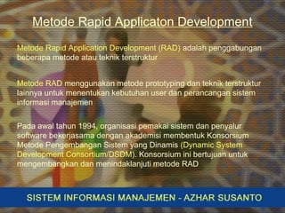 Metode Rapid Applicaton Development
Metode Rapid Application Development (RAD) adalah penggabungan
beberapa metode atau teknik terstruktur
Metode RAD menggunakan metode prototyping dan teknik terstruktur
lainnya untuk menentukan kebutuhan user dan perancangan sistem
informasi manajemen
Pada awal tahun 1994, organisasi pemakai sistem dan penyalur
software bekerjasama dengan akademisi membentuk Konsorsium
Metode Pengembangan Sistem yang Dinamis (Dynamic System
Development Consortium/DSDM). Konsorsium ini bertujuan untuk
mengembangkan dan menindaklanjuti metode RAD
 