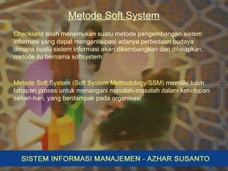Metode Soft System
Checkland telah menemukan suatu metode pengembangan sistem
informasi yang dapat mengantisipasi adanya perbedaan budaya
dimana suatu sistem informasi akan dikembangkan dan diterapkan,
metode itu bernama softsystem
Metode Soft System (Soft System Methodology/SSM) memiliki tujuh
tahapan proses untuk menangani masalah-masalah dalam kehidupan
sehari-hari, yang berdampak pada organisasi
 