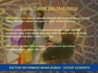 Siklus, Teknik dan Metodologi
Teknik adalah pendekatan bagaimana menggunakan alat dan
peraturan yang melengkapi satu atau lebih tahapan-tahapan dalam
siklus pengembangan sistem informasi
Siklus (life cycle) adalah tahapan-tahapan dan tugas-tugas yang yang
harus dilakukan dalam mengembangkan sistem informasi.
Metodologi adalah rincian secara menyeluruh dari siklus
pengembangan sistem nformasi
 