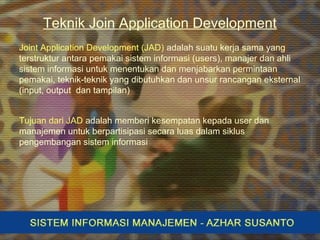 Teknik Join Application Development
Joint Application Development (JAD) adalah suatu kerja sama yang
terstruktur antara pemakai sistem informasi (users), manajer dan ahli
sistem informasi untuk menentukan dan menjabarkan permintaan
pemakai, teknik-teknik yang dibutuhkan dan unsur rancangan eksternal
(input, output dan tampilan)
Tujuan dari JAD adalah memberi kesempatan kepada user dan
manajemen untuk berpartisipasi secara luas dalam siklus
pengembangan sistem informasi
 