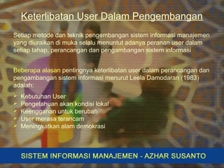 Keterlibatan User Dalam Pengembangan
Setiap metode dan teknik pengembangan sistem informasi manajemen
yang diuraikan di muka selalu menuntut adanya peranan user dalam
setiap tahap, perancangan dan pengambangan sistem informasi
Beberapa alasan pentingnya keterlibatan user dalam perancangan dan
pengambangan sistem informasi menurut Leela Damodaran (1983)
adalah:
 Kebutuhan User
 Pengetahuan akan kondisi lokal
 Keengganan untuk berubah
 User merasa terancam
 Meningkatkan alam demokrasi
 