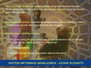 Pemrograman terstruktur adalah proses yang berorientasi kepada
teknik yang digunakan untuk merancang dan menulis program secara
jelas dan konsisten
Rancangan terstruktur membantu pengembang sistem informasi dalam
menentukan ukuran dan kompleksitas dari program.
Keuntungan model tersetruktur:
 Program yang disusun untuk rancangan terstruktur dapat dengan
mudah ditulis dan diuji oleh tim programer
 Mudah dipelihara
 Model program dapat digunakan secara berulang
 