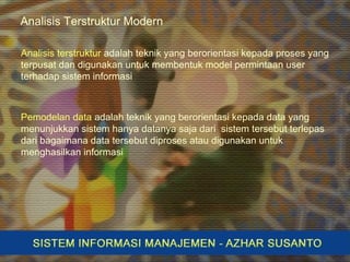 Analisis Terstruktur Modern
Analisis terstruktur adalah teknik yang berorientasi kepada proses yang
terpusat dan digunakan untuk membentuk model permintaan user
terhadap sistem informasi
Pemodelan data adalah teknik yang berorientasi kepada data yang
menunjukkan sistem hanya datanya saja dari sistem tersebut terlepas
dari bagaimana data tersebut diproses atau digunakan untuk
menghasilkan informasi
 
