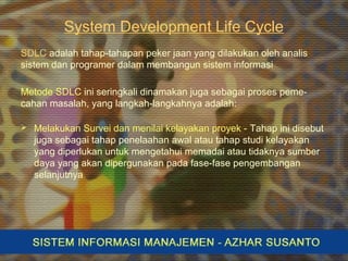 System Development Life Cycle
SDLC adalah tahap-tahapan peker jaan yang dilakukan oleh analis
sistem dan programer dalam membangun sistem informasi
Metode SDLC ini seringkali dinamakan juga sebagai proses peme-
cahan masalah, yang langkah-langkahnya adalah:
 Melakukan Survei dan menilai kelayakan proyek - Tahap ini disebut
juga sebagai tahap penelaahan awal atau tahap studi kelayakan
yang diperlukan untuk mengetahui memadai atau tidaknya sumber
daya yang akan dipergunakan pada fase-fase pengembangan
selanjutnya
 