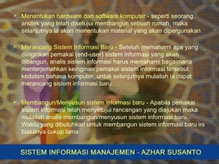  Menentukan hardware dan software komputer - seperti seorang
arsitek yang telah disetujui membangun sebuah rumah, maka
selanjutnya ia akan menentukan material yang akan dipergunakan
 Merancang Sistem Informasi Baru - Setelah memahami apa yang
diinginkan pemakai (end-user) sistem informasi yang akan
dibangun, analis sistem informasi harus memahami bagaimana
menterjemahkan keinginan pemakai sistem informasi tersebut
kedalam bahasa komputer, untuk selanjutnya mulailah ia dapat
merancang sistem informasi baru
 Membangun/Menyusun sistem informasi baru - Apabila pemakai
sistem informasi telah menyetujui rancangan yang diajukan maka
mulailah analis membangun/menyusun sistem informasi baru.
Waktu yang dibutuhkan untuk membangun sistem informasi baru ini
biasanya cukup lama
 