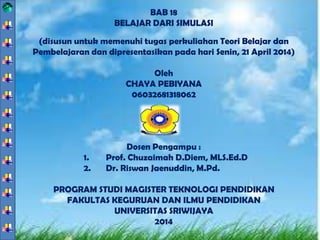BAB 18
BELAJAR DARI SIMULASI
(disusun untuk memenuhi tugas perkuliahan Teori Belajar dan
Pembelajaran dan dipresentasikan pada hari Senin, 21 April 2014)
Oleh
CHAYA PEBIYANA
06032681318062
Dosen Pengampu :
1. Prof. Chuzaimah D.Diem, MLS.Ed.D
2. Dr. Riswan Jaenuddin, M.Pd.
PROGRAM STUDI MAGISTER TEKNOLOGI PENDIDIKAN
FAKULTAS KEGURUAN DAN ILMU PENDIDIKAN
UNIVERSITAS SRIWIJAYA
2014
 