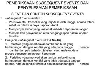 PEMERIKSAAN SUBSEQUENT EVENTS DAN 
PENYELESAIAN PEMERIKSAAN 
SIFAT DAN CONTOH SUBSEQUENT EVENTS 
• Subsequent Events adalah : 
– Peristiwa atau transaksi yang terjadi setelah tanggal neraca tetapi 
sebelum diterbitkannya Laporan Audit 
– Mempunyai akibat yang material terhadap laporan keuangan 
– Memerlukan penyesuaian atau pengungkapan dalam laporan 
tersebut 
• Dua jenis Subsequent Events (PSA No.46) : 
1. Peristiwa yang memberikan tambahan bukti yang 
berhubungan dengan kondisi yang ada pada tanggal neraca 
dan berdampak terhadap taksiran yang melekat dalam 
proses penyusunan laporan keuangan 
2. Peristiwa yang menyediakan tambahan bukti yang 
berhubungan dengan kondisi yang tidak ada pada tanggal 
neraca, namun kondisi tersebut ada sesudah tanggal neraca 
 