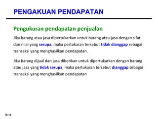18-13
PENGAKUAN PENDAPATAN
Jika barang atau jasa dipertukarkan untuk barang atau jasa dengan sifat
dan nilai yang serupa, maka pertukaran tersebut tidak dianggap sebagai
transaksi yang menghasilkan pendapatan.
Jika barang dijual dan jasa diberikan untuk dipertukarkan dengan barang
atau jasa yang tidak serupa, maka pertukaran tersebut dianggap sebagai
transaksi yang menghasilkan pendapatan
Pengukuran pendapatan penjualan
 
