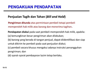 18-15
PENGAKUAN PENDAPATAN
Penjualan Tagih dan Tahan (Bill and Hold)
Pengiriman ditunda atas permintaan pembeli tetapi pembeli
memperoleh hak milik atas barang dan menerima tagihan.
Pendapatan diakui pada saat pembeli memperoleh hak milik, apabila:
(a) kemungkinan besar pengiriman akan dilakukan;
(b) barang yang berada di tangan penjual, dapat diidentifikasi dan siap
untuk dikirim ke pembeli pada saat penjualan diakui;
(c) pembeli secara khusus mengakui adanya instruksi penangguhan
pengiriman; dan
(d) syarat-syarat pembayaran lazim tetap berlaku.
 