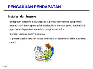 18-16
PENGAKUAN PENDAPATAN
Instalasi dan Inspeksi
Pendapatan biasanya diakui pada saat pembeli menerima pengiriman,
serta instalasi dan inspeksi telah diselesaikan. Namun, pendapatan diakui
segera setelah pembeli menerima pengiriman ketika:
(i) proses instalasi sederhana; atau
(ii) pemeriksaan dilakukan hanya untuk tujuan penentuan akhir atas harga
kontrak.
 