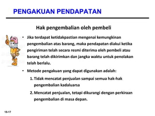 18-17
PENGAKUAN PENDAPATAN
Hak pengembalian oleh pembeli
• Jika terdapat ketidakpastian mengenai kemungkinan
pengembalian atas barang, maka pendapatan diakui ketika
pengiriman telah secara resmi diterima oleh pembeli atau
barang telah dikirimkan dan jangka waktu untuk penolakan
telah berlalu.
• Metode pengakuan yang dapat digunakan adalah:
1. Tidak mencatat penjualan sampai semua hak-hak
pengembalian kadaluarsa
2. Mencatat penjualan, tetapi dikurangi dengan perkiraan
pengembalian di masa depan.
 