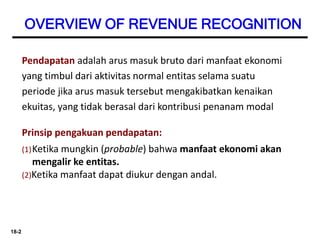 18-2
OVERVIEW OF REVENUE RECOGNITION
Prinsip pengakuan pendapatan:
(1)Ketika mungkin (probable) bahwa manfaat ekonomi akan
mengalir ke entitas.
(2)Ketika manfaat dapat diukur dengan andal.
Pendapatan adalah arus masuk bruto dari manfaat ekonomi
yang timbul dari aktivitas normal entitas selama suatu
periode jika arus masuk tersebut mengakibatkan kenaikan
ekuitas, yang tidak berasal dari kontribusi penanam modal
 